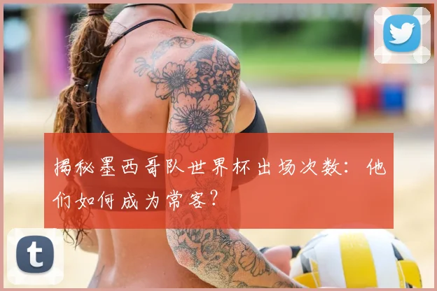 揭秘墨西哥队世界杯出场次数：他们如何成为常客？